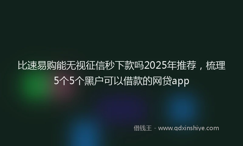 比速易购能无视征信秒下款吗2025年推荐，梳理5个5个黑户可以借款的网贷app
