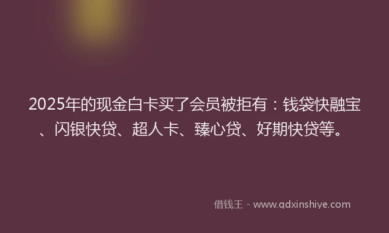 2025年的现金白卡买了会员被拒有：钱袋快融宝、闪银快贷、超人卡、臻心贷、好期快贷等。
