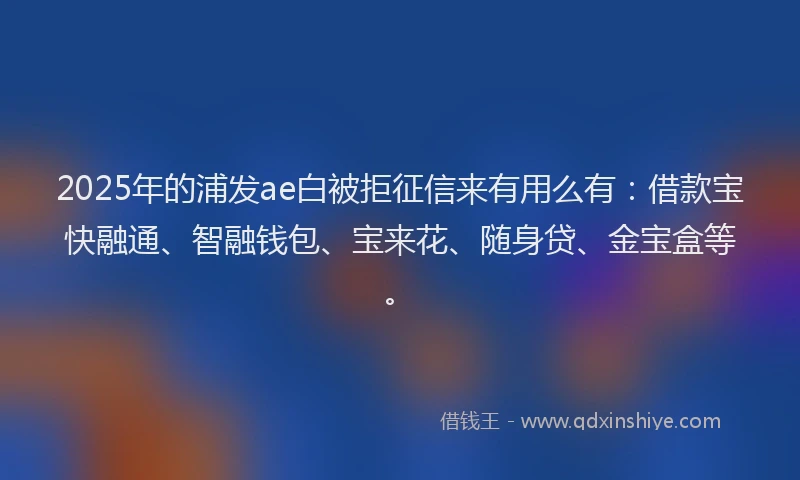 2025年的浦发ae白被拒征信来有用么有：借款宝快融通、智融钱包、宝来花、随身贷、金宝盒等。