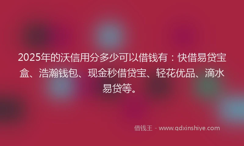 2025年的沃信用分多少可以借钱有：快借易贷宝盒、浩瀚钱包、现金秒借贷宝、轻花优品、滴水易贷等。