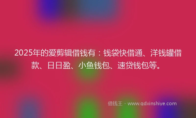 2025年的爱剪辑借钱有：钱袋快借通、洋钱罐借款、日日盈、小鱼钱包、速贷钱包等。
