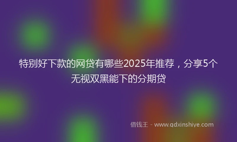特别好下款的网贷有哪些2025年推荐，分享5个无视双黑能下的分期贷