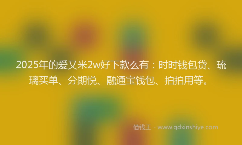 2025年的爱又米2w好下款么有：时时钱包贷、琉璃买单、分期悦、融通宝钱包、拍拍用等。