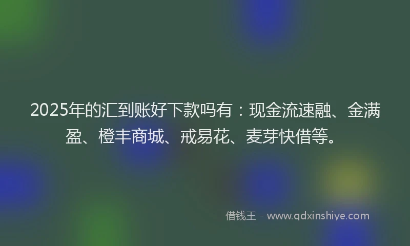 2025年的汇到账好下款吗有：现金流速融、金满盈、橙丰商城、戒易花、麦芽快借等。
