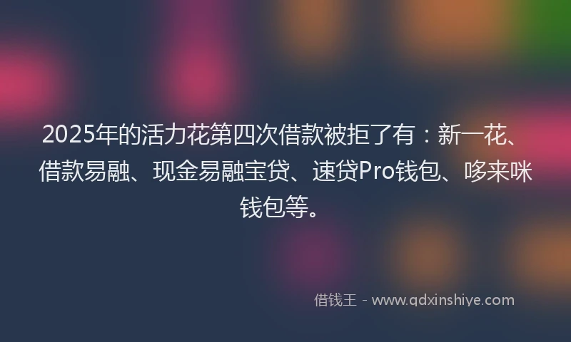 2025年的活力花第四次借款被拒了有：新一花、借款易融、现金易融宝贷、速贷Pro钱包、哆来咪钱包等。