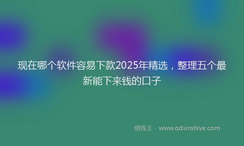 现在哪个软件容易下款2025年精选，整理五个最新能下来钱的口子