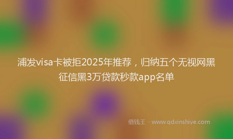 浦发visa卡被拒2025年推荐，归纳五个无视网黑征信黑3万贷款秒款app名单