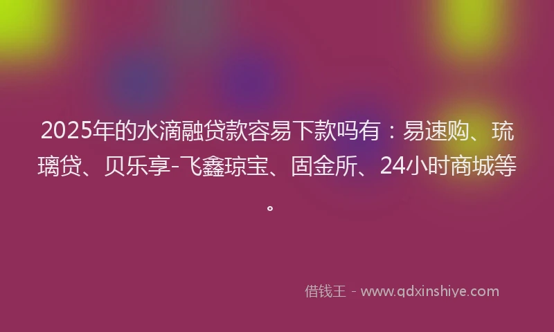 2025年的水滴融贷款容易下款吗有：易速购、琉璃贷、贝乐享-飞鑫琼宝、固金所、24小时商城等。