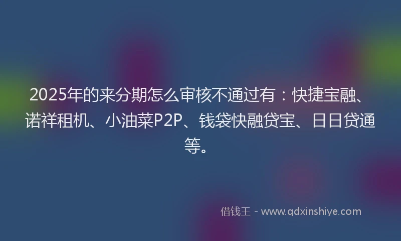 2025年的来分期怎么审核不通过有：快捷宝融、诺祥租机、小油菜P2P、钱袋快融贷宝、日日贷通等。