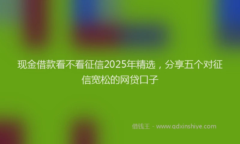 现金借款看不看征信2025年精选，分享五个对征信宽松的网贷口子