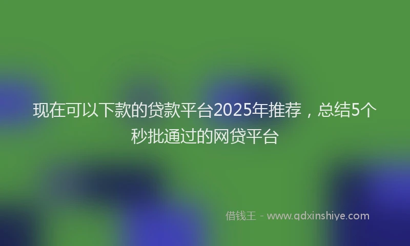 现在可以下款的贷款平台2025年推荐，总结5个秒批通过的网贷平台