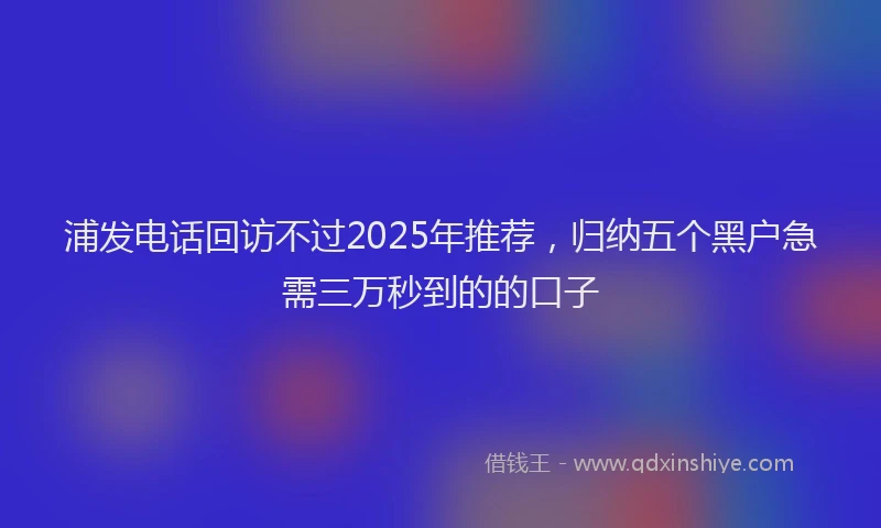 浦发电话回访不过2025年推荐，归纳五个黑户急需三万秒到的的口子