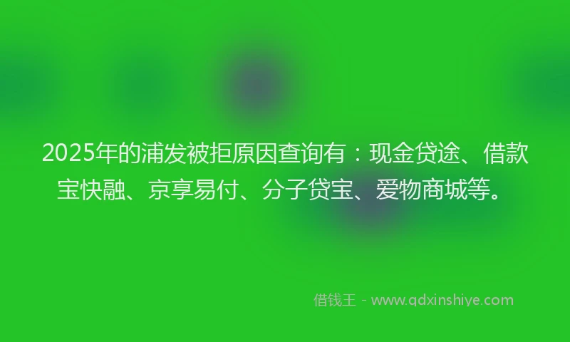 2025年的浦发被拒原因查询有：现金贷途、借款宝快融、京享易付、分子贷宝、爱物商城等。