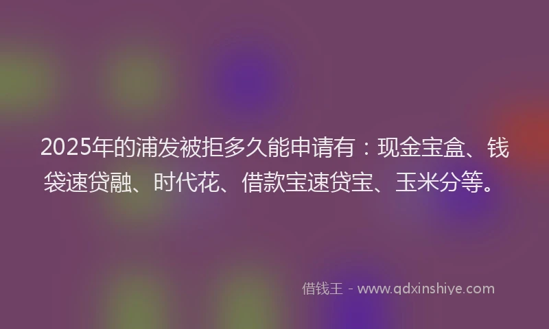 2025年的浦发被拒多久能申请有：现金宝盒、钱袋速贷融、时代花、借款宝速贷宝、玉米分等。