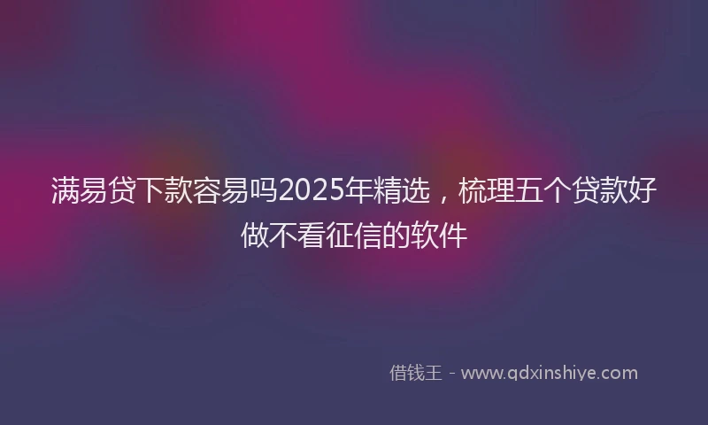 满易贷下款容易吗2025年精选，梳理五个贷款好做不看征信的软件