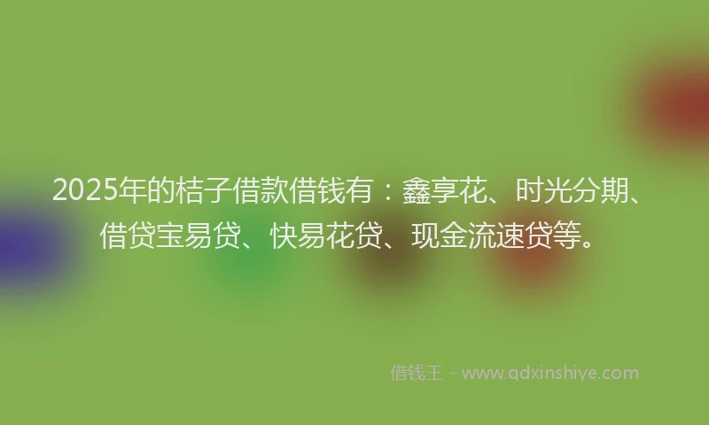 2025年的桔子借款借钱有：鑫享花、时光分期、借贷宝易贷、快易花贷、现金流速贷等。