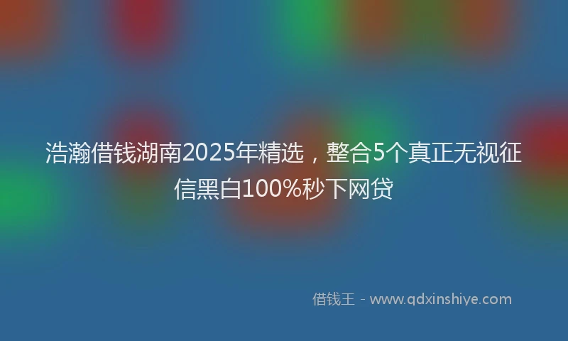 浩瀚借钱湖南2025年精选，整合5个真正无视征信黑白100%秒下网贷