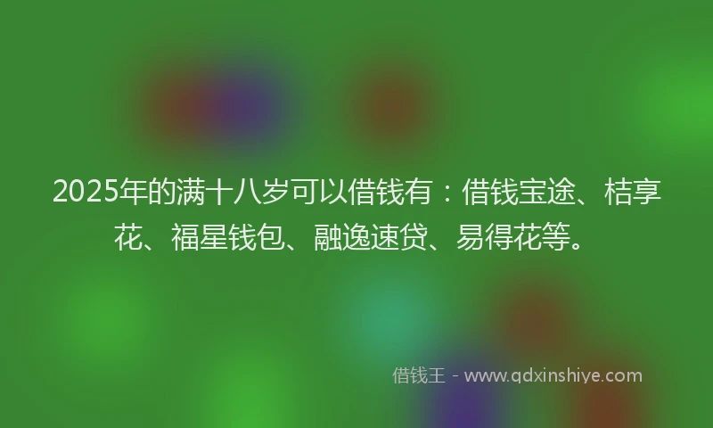 2025年的满十八岁可以借钱有：借钱宝途、桔享花、福星钱包、融逸速贷、易得花等。