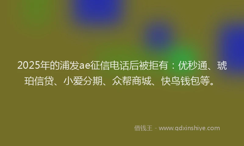2025年的浦发ae征信电话后被拒有：优秒通、琥珀信贷、小爱分期、众帮商城、快鸟钱包等。