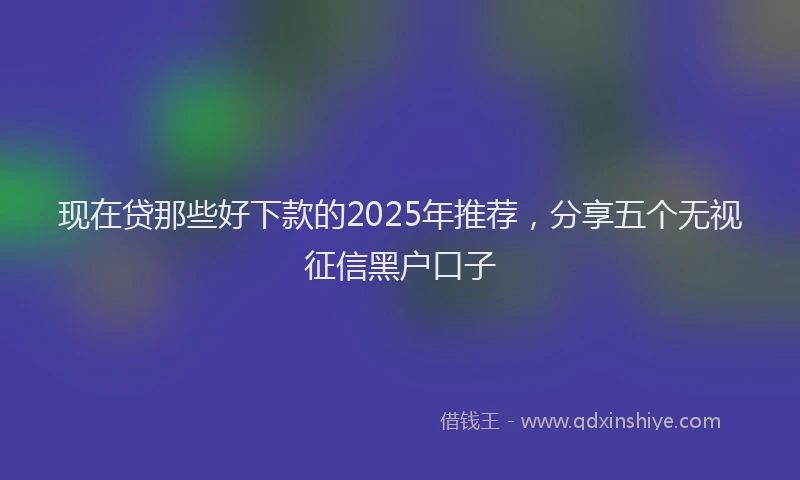 现在贷那些好下款的2025年推荐，分享五个无视征信黑户口子