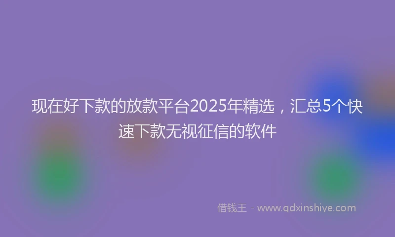 现在好下款的放款平台2025年精选，汇总5个快速下款无视征信的软件