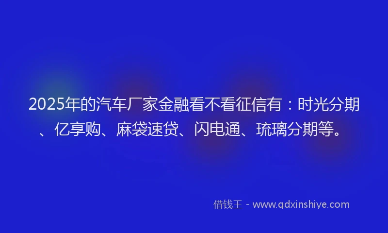 2025年的汽车厂家金融看不看征信有：时光分期、亿享购、麻袋速贷、闪电通、琉璃分期等。