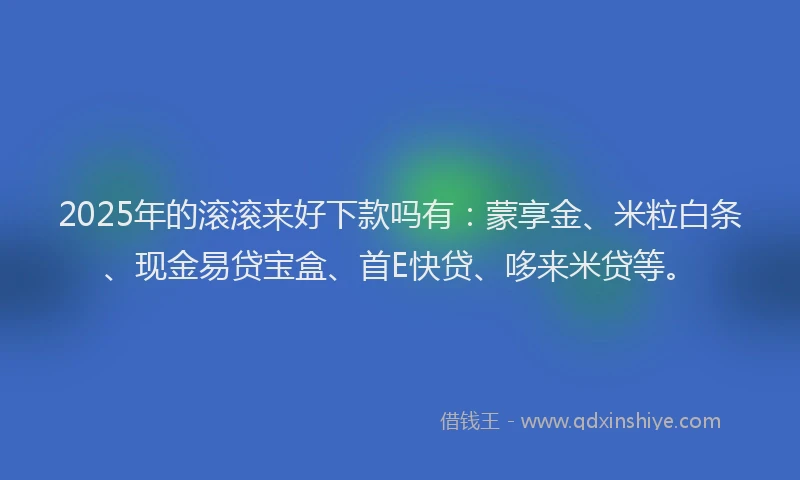 2025年的滚滚来好下款吗有：蒙享金、米粒白条、现金易贷宝盒、首E快贷、哆来米贷等。