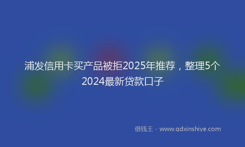 浦发信用卡买产品被拒2025年推荐，整理5个2024最新贷款口子