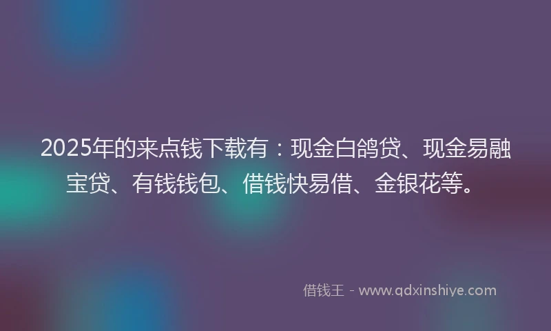 2025年的来点钱下载有：现金白鸽贷、现金易融宝贷、有钱钱包、借钱快易借、金银花等。