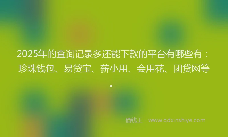 2025年的查询记录多还能下款的平台有哪些有：珍珠钱包、易贷宝、薪小用、会用花、团贷网等。