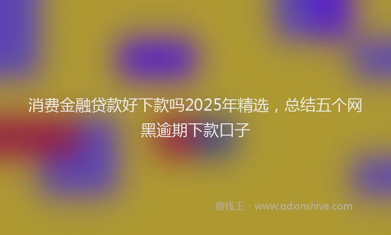 消费金融贷款好下款吗2025年精选，总结五个网黑逾期下款口子
