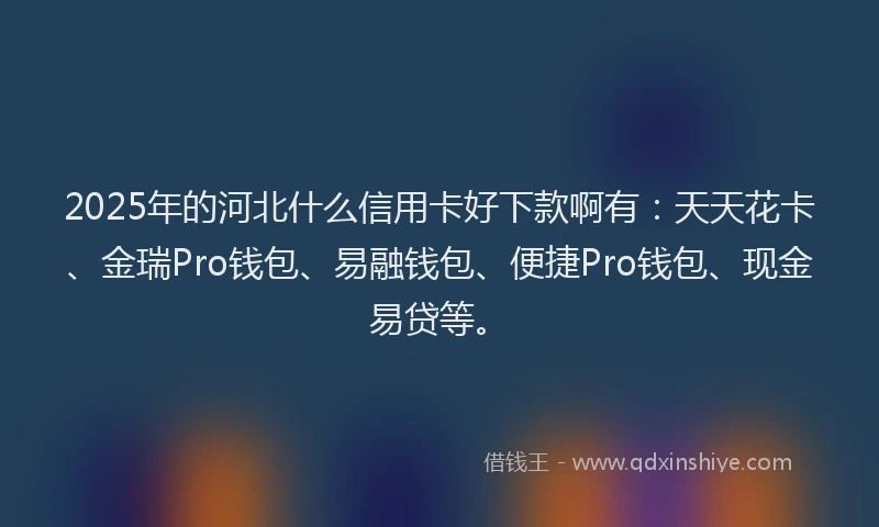 2025年的河北什么信用卡好下款啊有：天天花卡、金瑞Pro钱包、易融钱包、便捷Pro钱包、现金易贷等。