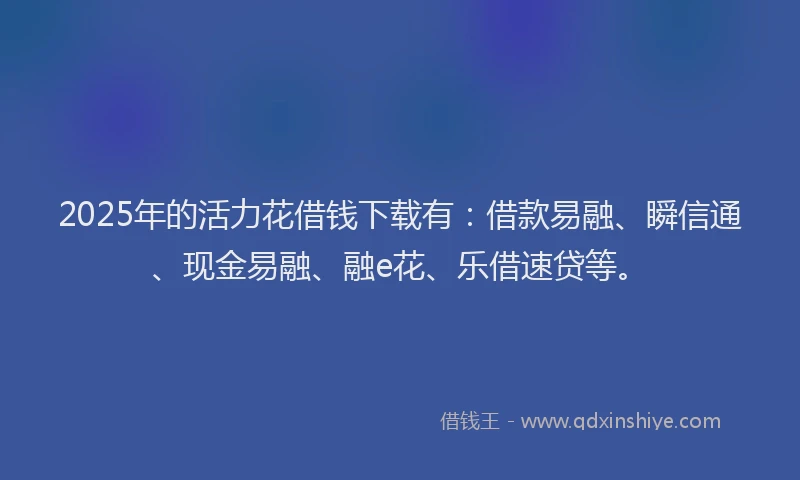 2025年的活力花借钱下载有：借款易融、瞬信通、现金易融、融e花、乐借速贷等。