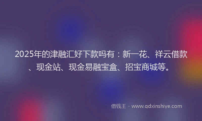2025年的津融汇好下款吗有：新一花、祥云借款、现金站、现金易融宝盒、招宝商城等。