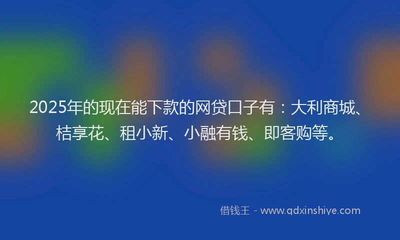 2025年的现在能下款的网贷口子有：大利商城、桔享花、租小新、小融有钱、即客购等。