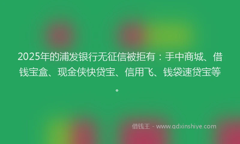 2025年的浦发银行无征信被拒有：手中商城、借钱宝盒、现金侠快贷宝、信用飞、钱袋速贷宝等。