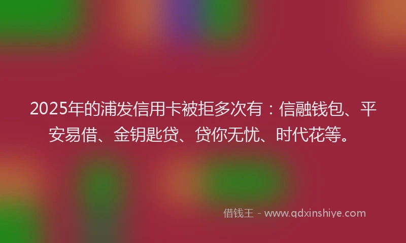 2025年的浦发信用卡被拒多次有：信融钱包、平安易借、金钥匙贷、贷你无忧、时代花等。