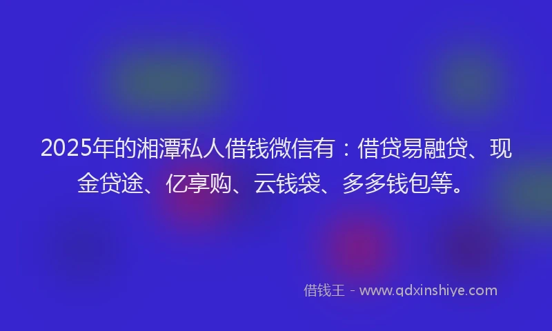 2025年的湘潭私人借钱微信有：借贷易融贷、现金贷途、亿享购、云钱袋、多多钱包等。
