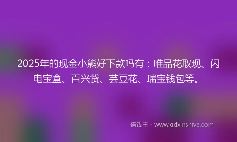 2025年的现金小熊好下款吗有：唯品花取现、闪电宝盒、百兴贷、芸豆花、瑞宝钱包等。