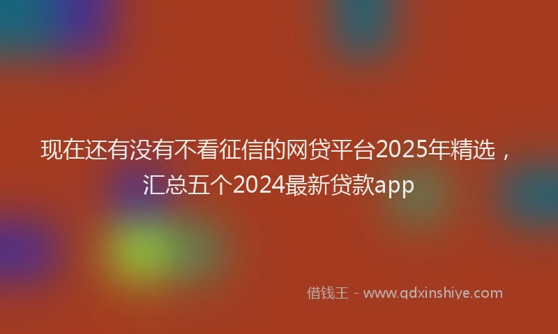 现在还有没有不看征信的网贷平台2025年精选，汇总五个2024最新贷款app