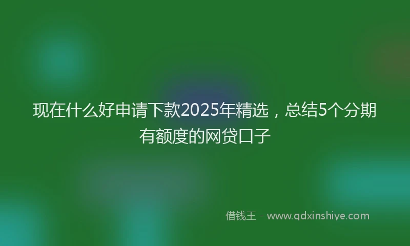现在什么好申请下款2025年精选，总结5个分期有额度的网贷口子