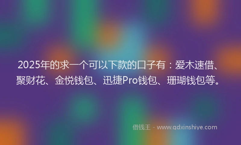 2025年的求一个可以下款的口子有：爱木速借、聚财花、金悦钱包、迅捷Pro钱包、珊瑚钱包等。