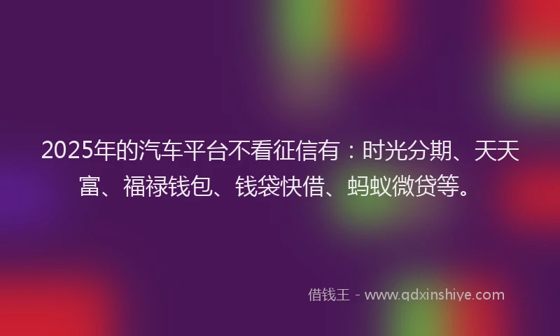 2025年的汽车平台不看征信有：时光分期、天天富、福禄钱包、钱袋快借、蚂蚁微贷等。