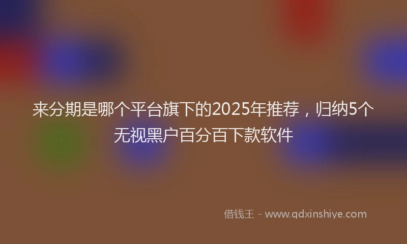 来分期是哪个平台旗下的2025年推荐，归纳5个无视黑户百分百下款软件