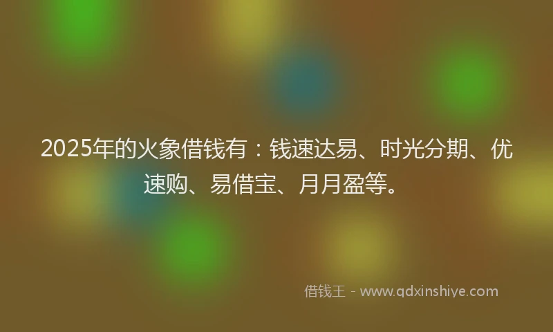 2025年的火象借钱有：钱速达易、时光分期、优速购、易借宝、月月盈等。