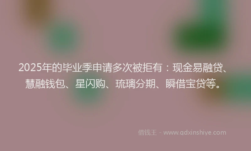 2025年的毕业季申请多次被拒有：现金易融贷、慧融钱包、星闪购、琉璃分期、瞬借宝贷等。