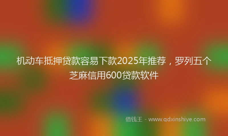 机动车抵押贷款容易下款2025年推荐，罗列五个芝麻信用600贷款软件