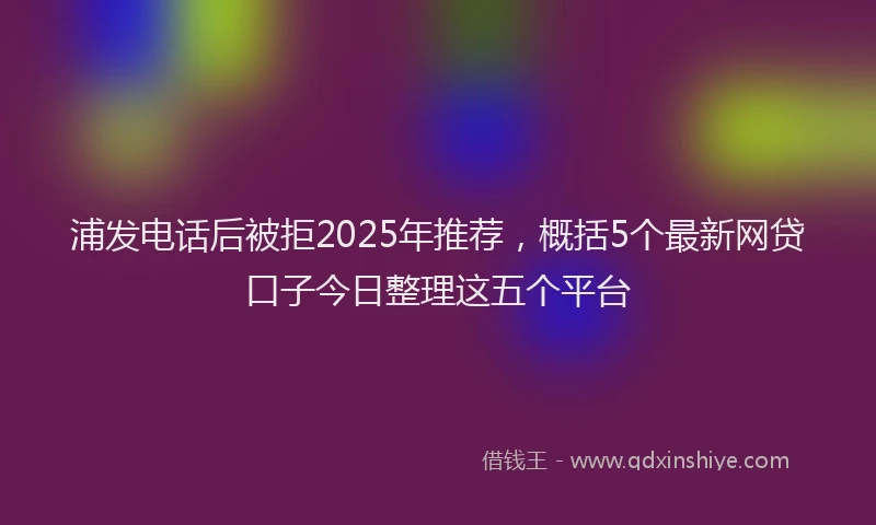 浦发电话后被拒2025年推荐，概括5个最新网贷口子今日整理这五个平台