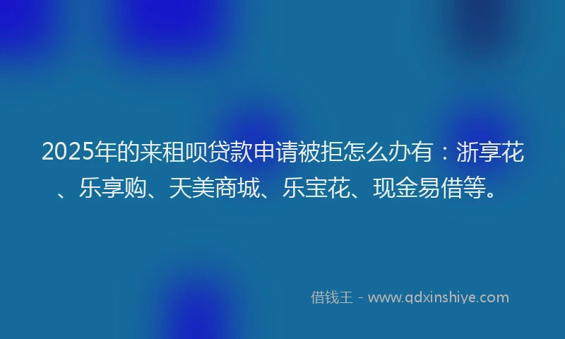 2025年的来租呗贷款申请被拒怎么办有：浙享花、乐享购、天美商城、乐宝花、现金易借等。