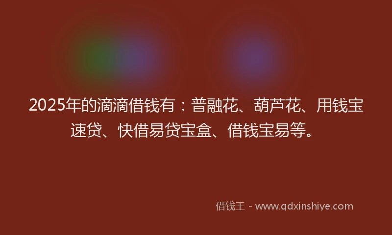 2025年的滴滴借钱有：普融花、葫芦花、用钱宝速贷、快借易贷宝盒、借钱宝易等。